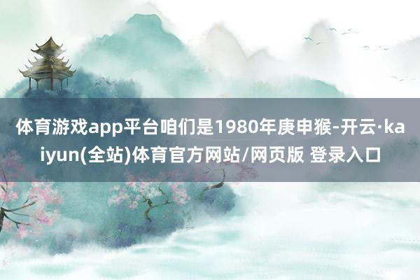 体育游戏app平台咱们是1980年庚申猴-开云·kaiyun(全站)体育官方网站/网页版 登录入口