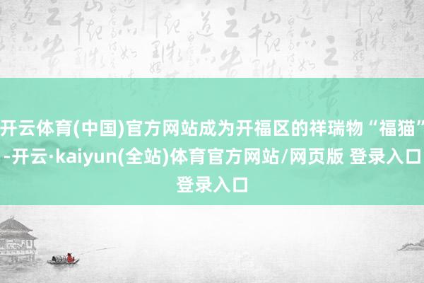 开云体育(中国)官方网站成为开福区的祥瑞物“福猫”-开云·kaiyun(全站)体育官方网站/网页版 登录入口