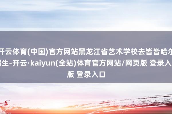 开云体育(中国)官方网站黑龙江省艺术学校去皆皆哈尔招生-开云·kaiyun(全站)体育官方网站/网页版 登录入口