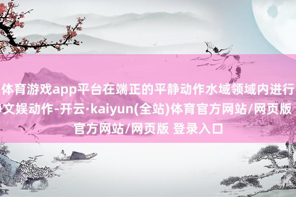 体育游戏app平台在端正的平静动作水域领域内进行水上平静文娱动作-开云·kaiyun(全站)体育官方网站/网页版 登录入口