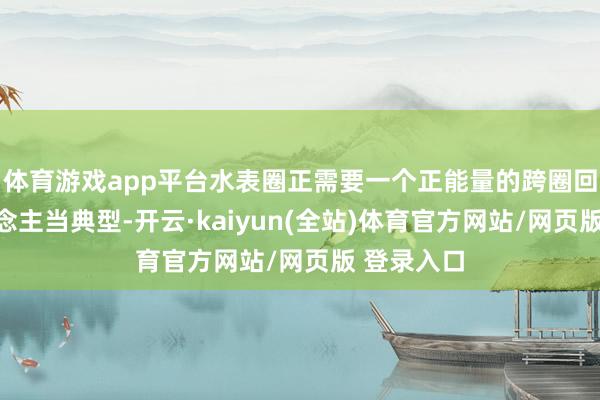体育游戏app平台水表圈正需要一个正能量的跨圈回国艺东说念主当典型-开云·kaiyun(全站)体育官方网站/网页版 登录入口