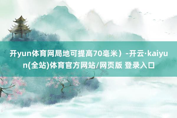 开yun体育网局地可提高70毫米）-开云·kaiyun(全站)体育官方网站/网页版 登录入口