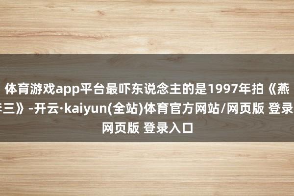 体育游戏app平台最吓东说念主的是1997年拍《燕子李三》-开云·kaiyun(全站)体育官方网站/网页版 登录入口