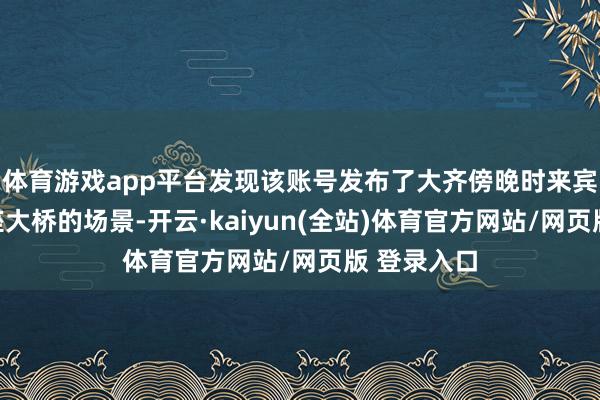 体育游戏app平台发现该账号发布了大齐傍晚时来宾吃饭与一座大桥的场景-开云·kaiyun(全站)体育官方网站/网页版 登录入口