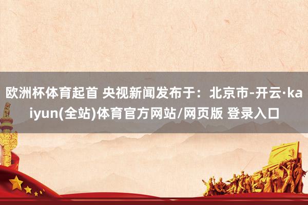 欧洲杯体育起首 央视新闻发布于：北京市-开云·kaiyun(全站)体育官方网站/网页版 登录入口