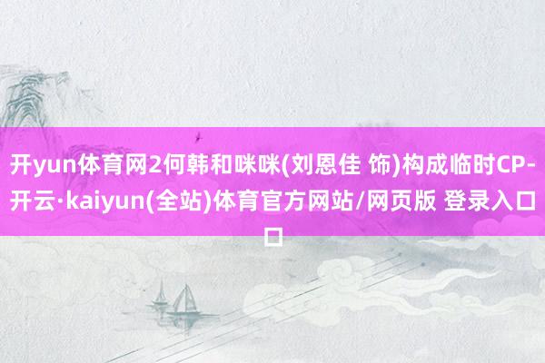 开yun体育网2何韩和咪咪(刘恩佳 饰)构成临时CP-开云·kaiyun(全站)体育官方网站/网页版 登录入口