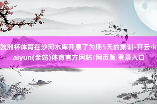 欧洲杯体育在沙河水库开展了为期5天的集训-开云·kaiyun(全站)体育官方网站/网页版 登录入口