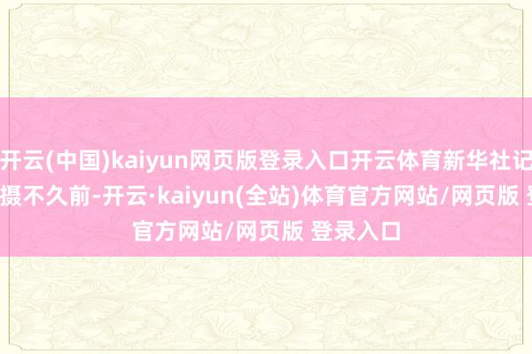 开云(中国)kaiyun网页版登录入口开云体育新华社记者 刘颖 摄　　不久前-开云·kaiyun(全站)体育官方网站/网页版 登录入口