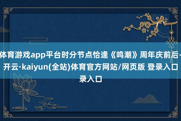 体育游戏app平台时分节点恰逢《鸣潮》周年庆前后-开云·kaiyun(全站)体育官方网站/网页版 登录入口