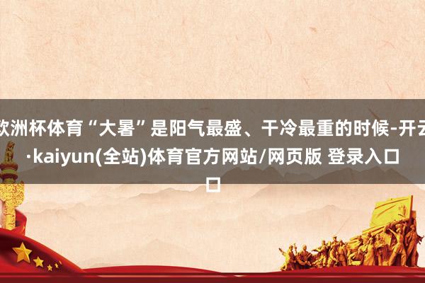 欧洲杯体育“大暑”是阳气最盛、干冷最重的时候-开云·kaiyun(全站)体育官方网站/网页版 登录入口