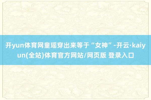 开yun体育网童瑶穿出来等于“女神”-开云·kaiyun(全站)体育官方网站/网页版 登录入口