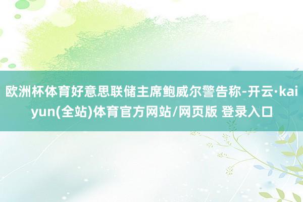 欧洲杯体育好意思联储主席鲍威尔警告称-开云·kaiyun(全站)体育官方网站/网页版 登录入口