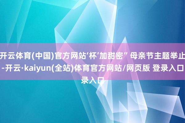 开云体育(中国)官方网站‘杯’加甜密”母亲节主题举止-开云·kaiyun(全站)体育官方网站/网页版 登录入口