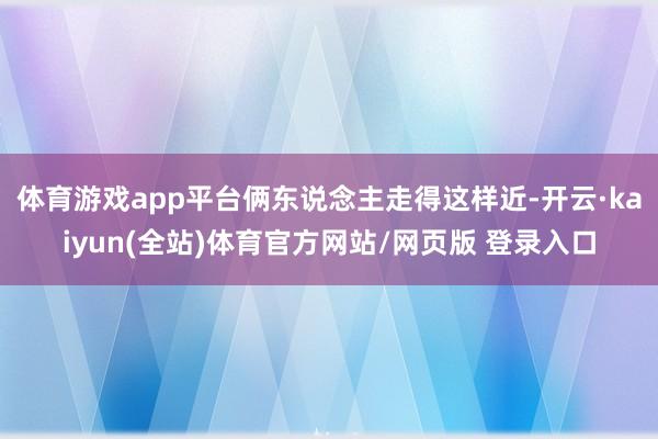 体育游戏app平台俩东说念主走得这样近-开云·kaiyun(全站)体育官方网站/网页版 登录入口