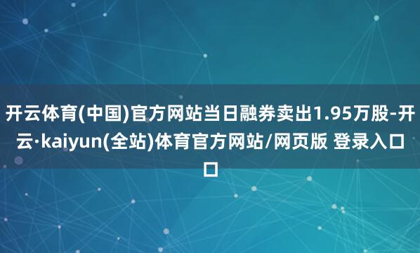 开云体育(中国)官方网站当日融券卖出1.95万股-开云·kaiyun(全站)体育官方网站/网页版 登录入口