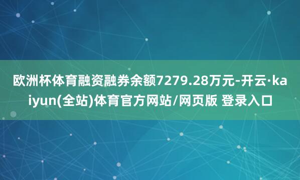 欧洲杯体育融资融券余额7279.28万元-开云·kaiyun(全站)体育官方网站/网页版 登录入口