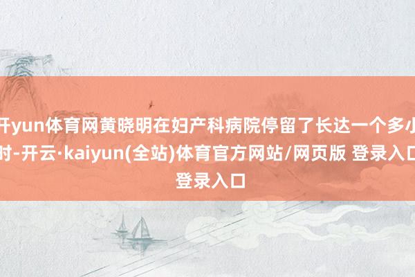 开yun体育网黄晓明在妇产科病院停留了长达一个多小时-开云·kaiyun(全站)体育官方网站/网页版 登录入口