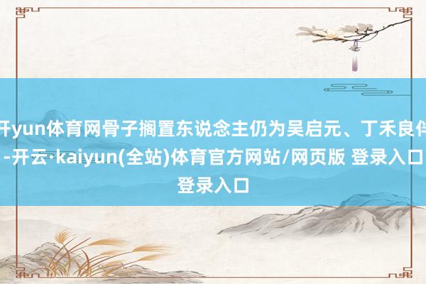 开yun体育网骨子搁置东说念主仍为吴启元、丁禾良伴-开云·kaiyun(全站)体育官方网站/网页版 登录入口