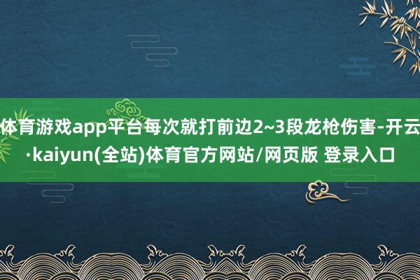 体育游戏app平台每次就打前边2~3段龙枪伤害-开云·kaiyun(全站)体育官方网站/网页版 登录入口