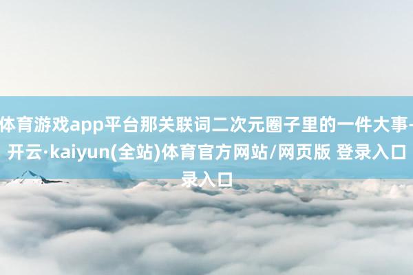 体育游戏app平台那关联词二次元圈子里的一件大事-开云·kaiyun(全站)体育官方网站/网页版 登录入口