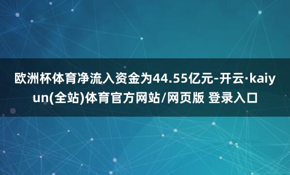 欧洲杯体育净流入资金为44.55亿元-开云·kaiyun(全站)体育官方网站/网页版 登录入口
