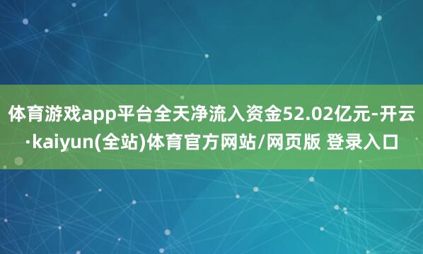 体育游戏app平台全天净流入资金52.02亿元-开云·kaiyun(全站)体育官方网站/网页版 登录入口
