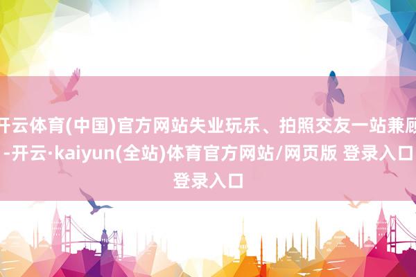 开云体育(中国)官方网站失业玩乐、拍照交友一站兼顾-开云·kaiyun(全站)体育官方网站/网页版 登录入口