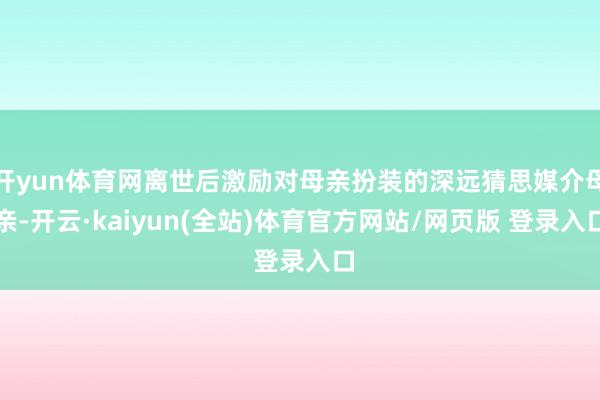开yun体育网离世后激励对母亲扮装的深远猜思媒介母亲-开云·kaiyun(全站)体育官方网站/网页版 登录入口