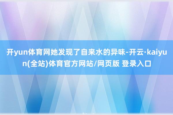 开yun体育网她发现了自来水的异味-开云·kaiyun(全站)体育官方网站/网页版 登录入口