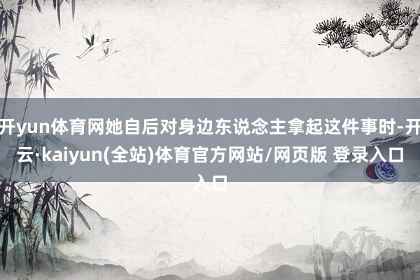 开yun体育网她自后对身边东说念主拿起这件事时-开云·kaiyun(全站)体育官方网站/网页版 登录入口
