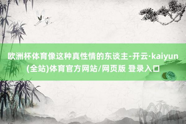 欧洲杯体育像这种真性情的东谈主-开云·kaiyun(全站)体育官方网站/网页版 登录入口