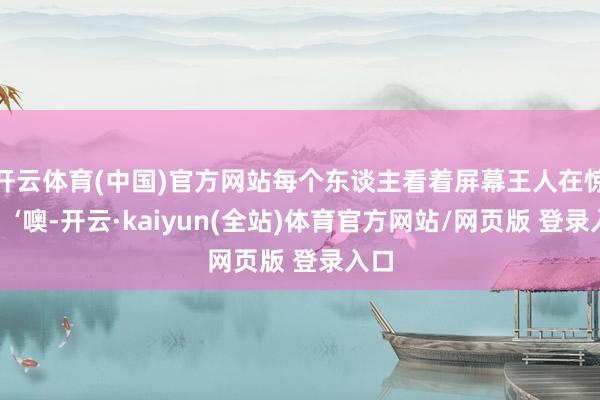 开云体育(中国)官方网站每个东谈主看着屏幕王人在惊呼：‘噢-开云·kaiyun(全站)体育官方网站/网页版 登录入口