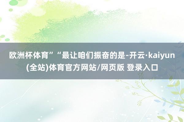 欧洲杯体育”“最让咱们振奋的是-开云·kaiyun(全站)体育官方网站/网页版 登录入口