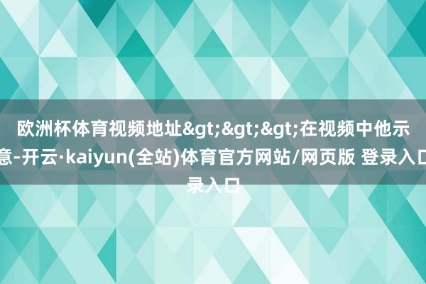 欧洲杯体育视频地址>>>在视频中他示意-开云·kaiyun(全站)体育官方网站/网页版 登录入口