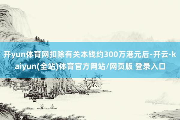 开yun体育网扣除有关本钱约300万港元后-开云·kaiyun(全站)体育官方网站/网页版 登录入口