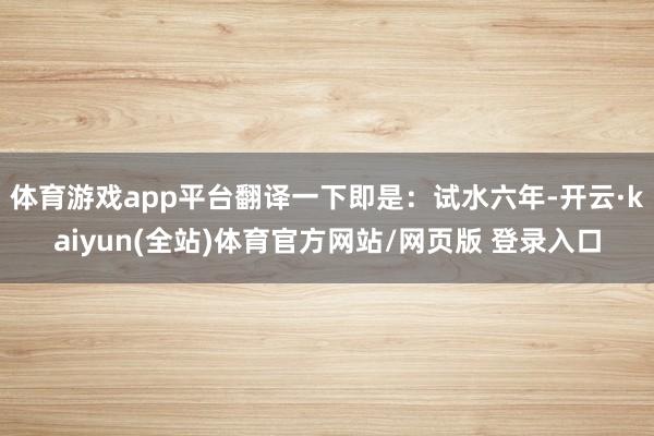 体育游戏app平台翻译一下即是：试水六年-开云·kaiyun(全站)体育官方网站/网页版 登录入口