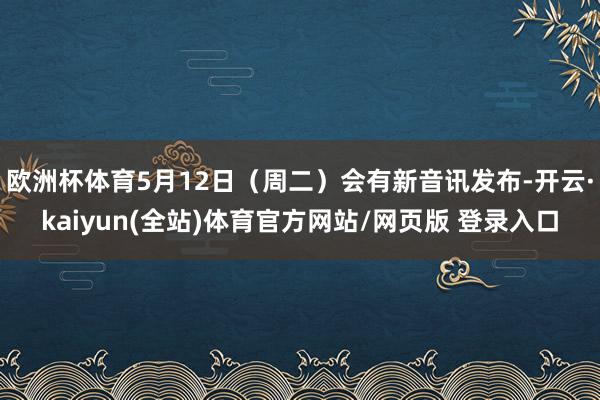 欧洲杯体育5月12日（周二）会有新音讯发布-开云·kaiyun(全站)体育官方网站/网页版 登录入口