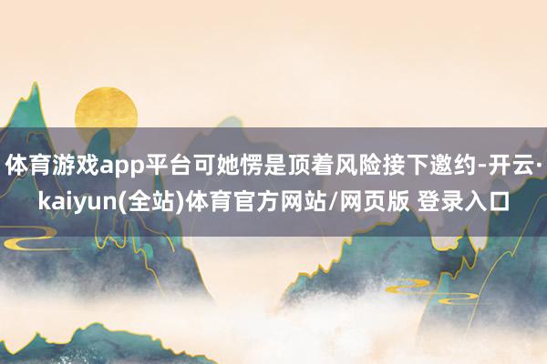 体育游戏app平台可她愣是顶着风险接下邀约-开云·kaiyun(全站)体育官方网站/网页版 登录入口
