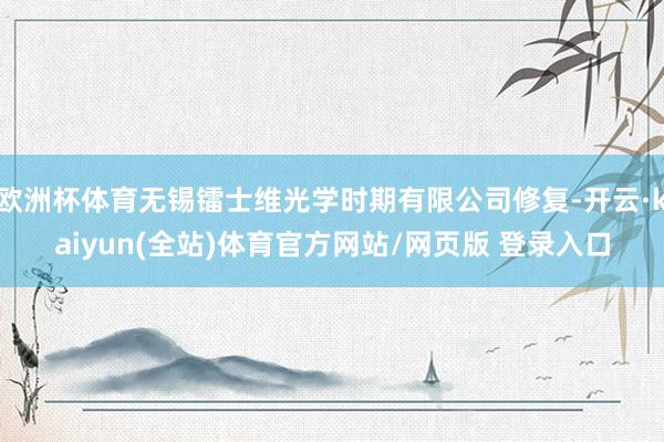 欧洲杯体育无锡镭士维光学时期有限公司修复-开云·kaiyun(全站)体育官方网站/网页版 登录入口