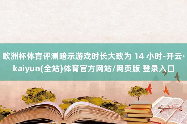 欧洲杯体育评测暗示游戏时长大致为 14 小时-开云·kaiyun(全站)体育官方网站/网页版 登录入口