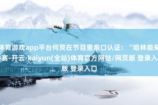 体育游戏app平台何炅在节目里亲口认证：“哈林能来参赛-开云·kaiyun(全站)体育官方网站/网页版 登录入口