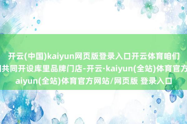 开云(中国)kaiyun网页版登录入口开云体育咱们缱绻在中国和好意思国共同开设库里品牌门店-开云·kaiyun(全站)体育官方网站/网页版 登录入口