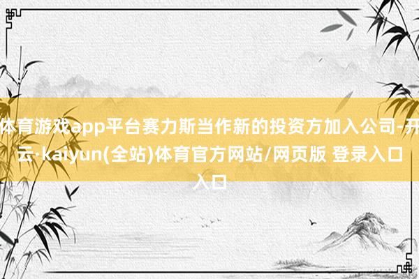体育游戏app平台赛力斯当作新的投资方加入公司-开云·kaiyun(全站)体育官方网站/网页版 登录入口